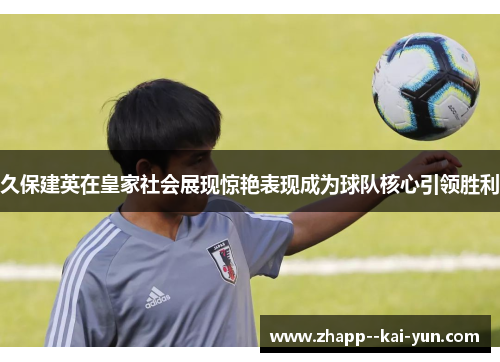 久保建英在皇家社会展现惊艳表现成为球队核心引领胜利